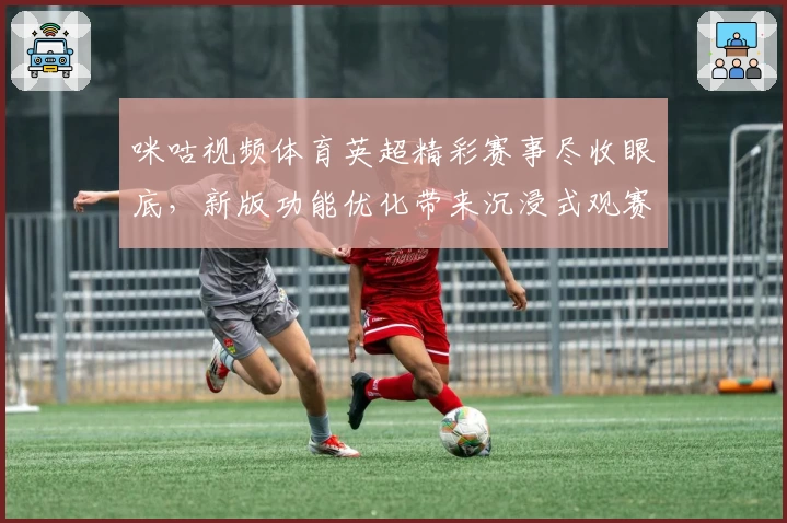 咪咕视频体育英超精彩赛事尽收眼底，新版功能优化带来沉浸式观赛体验
