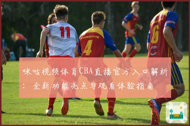 咪咕视频体育CBA直播官方入口解析：全新功能亮点与观看体验指南