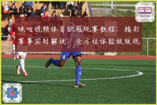 咪咕视频体育欧冠观赛教程：精彩赛事实时解说，全方位体验极致观影魅力