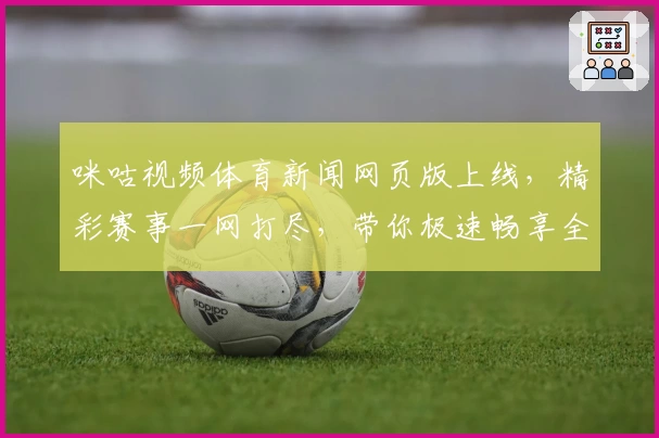 咪咕视频体育新闻网页版上线，精彩赛事一网打尽，带你极速畅享全新观看体验