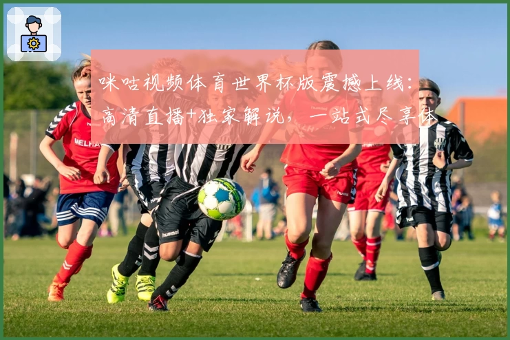 咪咕视频体育世界杯版震撼上线：高清直播+独家解说，一站式尽享体育盛宴