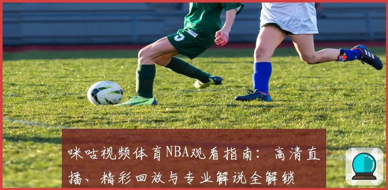 咪咕视频体育NBA观看指南：高清直播、精彩回放与专业解说全解锁