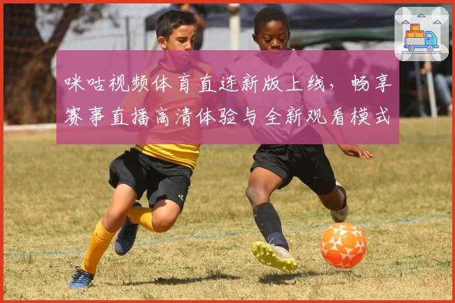 咪咕视频体育直连新版上线，畅享赛事直播高清体验与全新观看模式