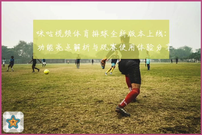 咪咕视频体育排球全新版本上线：功能亮点解析与观赛使用体验分享