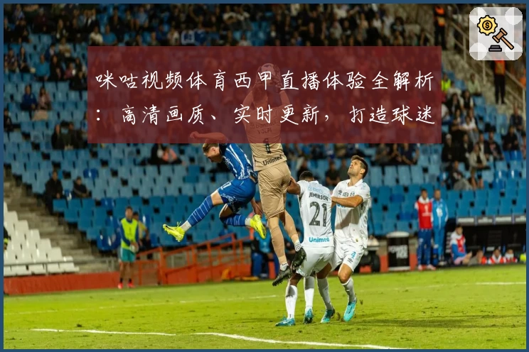 咪咕视频体育西甲直播体验全解析：高清画质、实时更新，打造球迷必备观赛神器