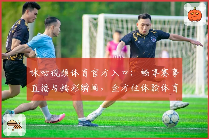 咪咕视频体育官方入口：畅享赛事直播与精彩瞬间，全方位体验体育激情