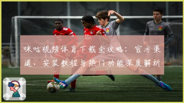 咪咕视频体育下载全攻略：官方渠道、安装教程与热门功能深度解析