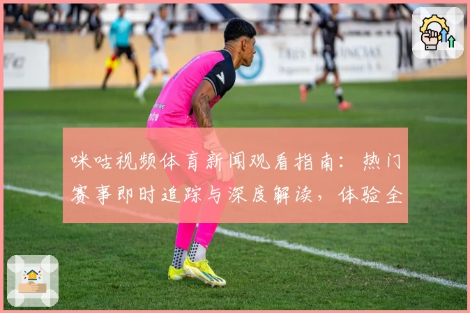 咪咕视频体育新闻观看指南：热门赛事即时追踪与深度解读，体验全新互动功能