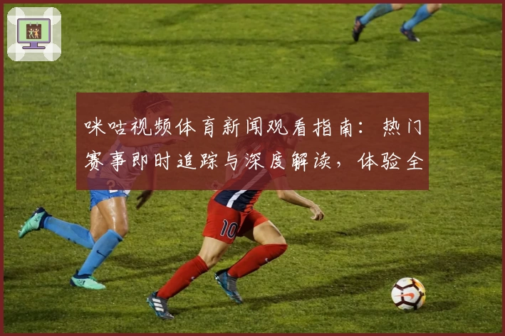 咪咕视频体育新闻观看指南：热门赛事即时追踪与深度解读，体验全新互动功能