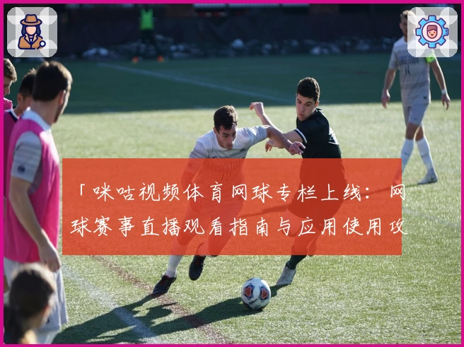 「咪咕视频体育网球专栏上线:网球赛事直播观看指南与应用使用攻略」