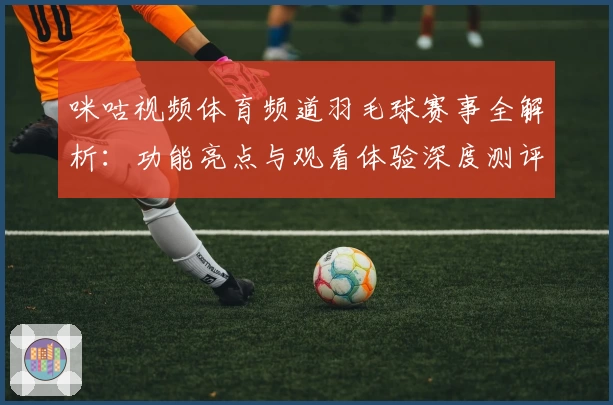 咪咕视频体育频道羽毛球赛事全解析：功能亮点与观看体验深度测评
