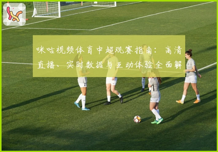 咪咕视频体育中超观赛指南：高清直播、实时数据与互动体验全面解析